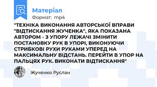 "ТЕХНІКА ВИКОНАННЯ АВТОРСЬКОЇ ВПРАВИ "ВІДТИСКАННЯ ЖУЧЕНКА", ЯКА ПОКАЗАНА АВТОРОМ - З УПОРУ ЛЕЖАЧІ ЗМІНИТИ ПОСТАНОВКУ РУК В УПОРІ, ВИКОНУЮЧИ СТРИБКОВІ РУХИ РУКАМИ УПЕРЕД НА МАКСИМАЛЬНУ ВІДСТАНЬ. ПЕРЕЙТИ В УПОР НА ПАЛЬЦЯХ РУК. ВИКОНАТИ ВІДТИСКАННЯ"