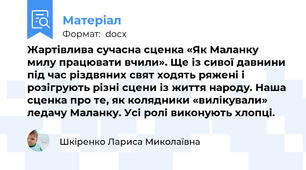 Жартівлива сучасна сценка «Як Маланку милу працювати вчили». Ще із сивої давнини під час різдвяних свят ходять ряжені і розігрують різні сцени із життя народу. Наша сценка про те, як колядники «вилікували» ледачу Маланку. Усі ролі виконують хлопці.