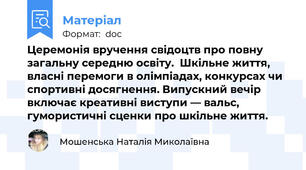 Церемонія вручення свідоцтв про повну загальну середню освіту.  Шкільне життя, власні перемоги в олімпіадах, конкурсах чи спортивні досягнення. Випускний вечір включає креативні виступи — вальс, гумористичні сценки про шкільне життя.