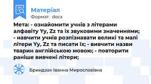 Мета: - ознайомити учнів з літерами алфавіту Yy, Zz та їх звуковими значеннями; - навчити учнів розпізнавати великі та малі літери Yy, Zz та писати їх; - вивчити назви тварин англійською мовою; - повторити раніше вивчені літери;