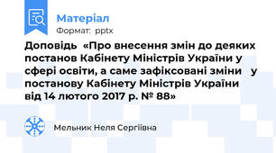 Доповідь  «Про внесення змін до деяких постанов Кабінету Міністрів України у сфері освіти, а саме зафіксовані зміни👉 у постанову Кабінету Міністрів України  від 14 лютого 2017 р. № 88»