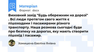 Виховний захід "Будь обережним на дорозі" . Всі люди протягом свого життя є пішоходами і пасажирами різного транспорту. Наша розмова сьогодні буде про безпеку на дорогах, яку мають створити пішохід і пасажир.