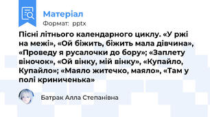 Пісні літнього календарного циклу. «У ржі на межі», «Ой біжить, біжить мала дівчина», «Проведу я русалочки до бору»; «Заплету віночок», «Ой вінку, мій вінку», «Купайло, Купайло»; «Маяло житечко, маяло», «Там у полі криниченька»