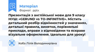 Презентація з англійської мови для 9 класу НУШ: «GERUND vs TO-INFINITIVE». Містить детальний розбір відмінностей у значеннях, детальні правила, винятки, порівняльні приклади, вправи з відповідями та яскраве візуальне оформлення. Ідеально для уроку!