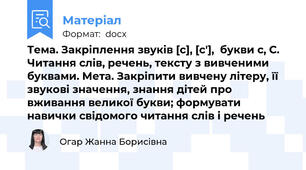 Тема. Закріплення звуків [с], [с'],  букви с, С. Читання слів, речень, тексту з вивченими буквами. Мета. Закріпити вивчену літеру, її звукові значення, знання дітей про вживання великої букви; формувати навички свідомого читання слів і речень