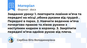 Завдання уроку: 1. повторити ловіння м’яча та передачі на місці ,обома руками від грудей . Передачі в парах. 2. Навчити веденню м’яча почергово правою та лівою руками з наступним кидком в корзину. 3. Закріпити передачі м’яча однією рукою від плеча.