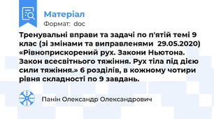Тренувальні вправи та задачі по п'ятій темі 9 клас (зі змінами та виправленями  29.05.2020) «Рівноприскорений рух. Закони Ньютона. Закон всесвітнього тяжіння. Рух тіла під дією сили тяжіння.» 6 розділів, в кожному чотири рівня складності по 9 завдань.