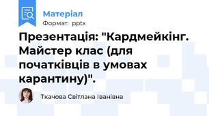 Презентація: "Кардмейкінг. Майстер клас (для початківців в умовах карантину)".
