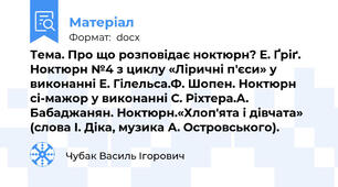 Тема. Про що розповідає ноктюрн? Е. Ґріґ. Ноктюрн №4 з циклу «Ліричні п'єси» у виконанні Е. Гілельса.Ф. Шопен. Ноктюрн сі-мажор у виконанні С. Ріхтера.А. Бабаджанян. Ноктюрн.«Хлоп'ята і дівчата» (слова І. Діка, музика А. Островського).