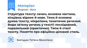 Структура тексту: зачин, основна частина, кінцівка; відоме й нове. Тема й основна думка тексту, мікротема, тематичне речення. Види зв'язку речень у тексті: послідовний, паралельний (практично). Типи й стилі тексту. Поняття про офіційно-діловий стиль.