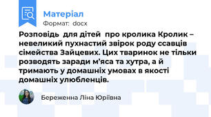 Розповідь  для дітей  про кролика Кролик – невеликий пухнастий звірок роду ссавців сімейства Зайцевих. Цих тваринок не тільки розводять заради м’яса та хутра, а й тримають у домашніх умовах в якості домашніх улюбленців.