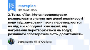 2. Тема. «Лід». Мета: продовжувати розширювати знання про деякі властивості води (від замерзання вона перетворюється на лід; він холодний, слизький; від нагрівання перетворюється на воду); розвивати спостережливість, допитливість.