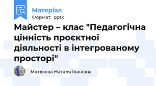 Майстер – клас "Педагогічна цінність проєктної діяльності в інтегрованому просторі"