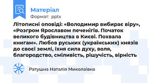 Літописні оповіді: «Володимир вибирає віру», «Розгром Ярославом печенігів. Початок великого будівництва в Києві. Похвала книгам». Любов руських (українських) князів до своєї землі, їхня сила духу, воля, благородство, сміливість, рішучість, вірність