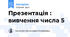 Презентація : вивчення числа 5