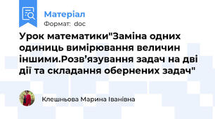 Урок математики"Заміна одних одиниць вимірювання величин іншими.Розв’язування задач на дві дії та складання обернених задач"