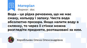 Вода – це рідка речовина, що не має смаку, кольору і запаху. Чиста вода абсолютно прозора. Якщо налити воду в склянку, то через її стінки можна розгледіти предмети, розташовані за ним.