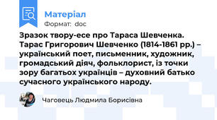 Зразок твору-есе про Тараса Шевченка. Тарас Григорович Шевченко (1814-1861 рр.) – український поет, письменник, художник, громадський діяч, фольклорист, із точки зору багатьох українців – духовний батько сучасного українського народу.