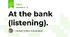 At the bank (listening).