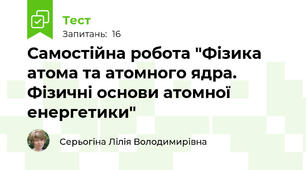 Самостійна робота "Фізика атома та атомного ядра. Фізичні основи атомної енергетики"