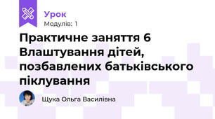 Практичне заняття 6 Влаштування дітей, позбавлених батьківського піклування