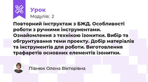 Повторний інструктаж з БЖД. Особливості роботи з ручними інструментами. Ознайомлення з технікою ізонитки. Вибір та обгрунтування теми проекту. Добір матеріалів та інструментів для роботи. Виготовлення трафаретів основних елементів ізонитки. 