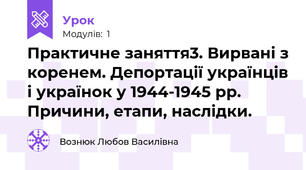 Практичне заняття3. Вирвані з коренем. Депортації українців і українок у 1944-1945 рр. Причини, етапи, наслідки.