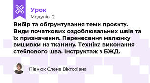 Вибір та обгрунтування теми проєкту. Види початкових оздоблювальних швів та їх призначення. Перенесення малюнку вишивки на тканину. Техніка виконання стеблового шва. Інструктаж з БЖД.