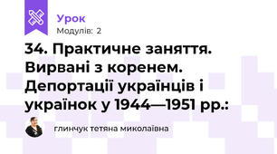 34. Практичне заняття. Вирвані з коренем. Депортації українців і українок у 1944—1951 рр.: 