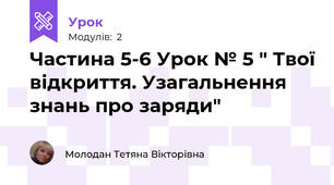 Частина 5-6 Урок № 5 " Твої відкриття. Узагальнення знань про заряди"