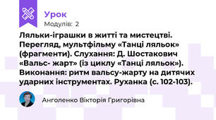 Ляльки-іграшки в житті та мистецтві. Перегляд, мультфільму «Танці ляльок» (фрагменти). Слухання: Д. Шостакович «Вальс- жарт» (із циклу «Танці ляльок»). Виконання: ритм вальсу-жарту на дитячих ударних інструментах. Руханка (с. 102-103).