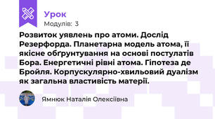 Розвиток уявлень про атоми. Дослід Резерфорда. Планетарна модель атома, її якісне обґрунтування на основі постулатів Бора. Енергетичні рівні атома. Гіпотеза де Бройля. Корпускулярно-хвильовий дуалізм як загальна властивість матерії. 
