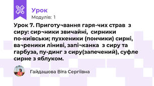 Урок 7. Приготу¬вання гаря-чих страв  з  сиру: сир¬ники звичайні,  сирники по-київськи; пухкеники (пончики) сирні, ва¬реники ліниві, запі¬канка  з сиру та гарбуза, пу-динг з сиру(запечений), суфле сирне з яблуком.