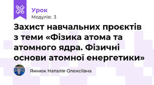 Захист навчальних проєктів з теми «Фізика атома та атомного ядра. Фізичні основи атомної енергетики»