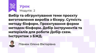 Вибір та обгрунтування теми проєкту виготовлення виробів з бісеру. Сутність методу біоформ. Проєктування форми методом біоформ. Добір інструментів та матеріалів для роботи Добір схем. Інструктаж з БЖД.