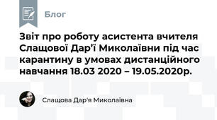 Звіт про роботу асистента вчителя Слащової Дар’ї Миколаївни під час карантину в умовах дистанційного навчання 18.03 2020 – 19.05.2020р.