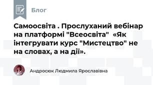 Самоосвіта . Прослуханий вебінар на платформі "Всеосвіта"  «Як інтегрувати курс "Мистецтво" не на словах, а на дії».