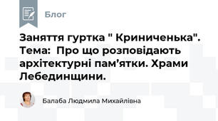 Заняття гуртка " Криниченька". Тема:  Про що розповідають архітектурні пам’ятки. Храми Лебединщини.