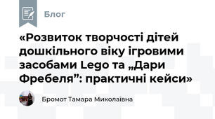 «Розвиток творчості дітей дошкільного віку ігровими засобами Lego та „Дари Фребеля”: практичні кейси»